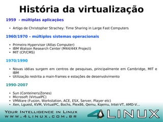 História da virtualização
1959 - múltiplas aplicações

 ●   Artigo de Christopher Strachey: Time Sharing in Large Fast Computers

1960/1970 – múltiplos sistemas operacionais

 ●   Primeiro Hypervisor (Atlas Computer)
 ●   IBM Watson Research Center (M44/44X Project)
 ●   MIT (CP/CMS)

1970/1990

 ●   Novas idéias surgem em centros de pesquisas, principalmente em Cambridge, MIT e
     IBM
 ●   Utilização restrita a main-frames e estações de desenvolvimento

1990-2007

 ●   Sun (Conteiners/Zones)
 ●   Microsoft (VirtualPC)
 ●   VMWare (Fusion, Workstation, ACE, ESX, Server, Player etc)
 ●   Xen, Lguest, KVM, VirtualPC, Bochs, Plex86, Qemu, Kqemu, Intel-VT, AMD-V...
 