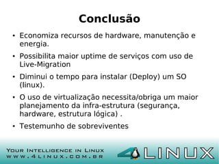 Conclusão
●   Economiza recursos de hardware, manutenção e
    energia.
●   Possibilita maior uptime de serviços com uso de
    Live-Migration
●   Diminui o tempo para instalar (Deploy) um SO
    (linux).
●   O uso de virtualização necessita/obriga um maior
    planejamento da infra-estrutura (segurança,
    hardware, estrutura lógica) .
●   Testemunho de sobreviventes
 