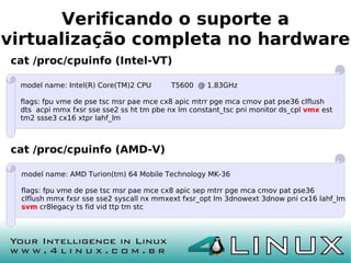 Verificando o suporte a
virtualização completa no hardware
cat /proc/cpuinfo (Intel-VT)

 model name: Intel(R) Core(TM)2 CPU       T5600 @ 1.83GHz

 flags: fpu vme de pse tsc msr pae mce cx8 apic mtrr pge mca cmov pat pse36 clflush
 dts acpi mmx fxsr sse sse2 ss ht tm pbe nx lm constant_tsc pni monitor ds_cpl vmx est
 tm2 ssse3 cx16 xtpr lahf_lm



cat /proc/cpuinfo (AMD-V)

 model name: AMD Turion(tm) 64 Mobile Technology MK-36

 flags: fpu vme de pse tsc msr pae mce cx8 apic sep mtrr pge mca cmov pat pse36
 clflush mmx fxsr sse sse2 syscall nx mmxext fxsr_opt lm 3dnowext 3dnow pni cx16 lahf_lm
 svm cr8legacy ts fid vid ttp tm stc
 