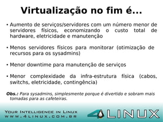 Virtualização no fim é...
●   Aumento de serviços/servidores com um número menor de
    servidores físicos, economizando o custo total de
    hardware, eletricidade e manutenção

●   Menos servidores físicos para monitorar (otimização de
    recursos para os sysadmins)

●   Menor downtime para manutenção de serviços

●   Menor complexidade da infra-estrutura física (cabos,
    switchs, eletricidade, contingência)

Obs.: Para sysadmins, simplesmente porque é divertido e sobram mais
 tomadas para as cafeteiras.
 