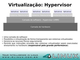 Virtualização: Hypervisor
           Aplicativos   Aplicativos     Aplicativos   Aplicativos   Aplicativos   Aplicativos

          Sistema Operacional           Sistema Operacional          Sistema Operacional

                            Camada de software - Hypervisor (VMM)


                                       Camada de hardware




●   Uma camada de software
●   Possibilita a virtualização de forma transparente aos sistemas virtualizados
●   Gerencia os recursos físicos seguramente
●   Permite que instruções oriundas dos sistemas virtualizados sejam executadas
    diretamente no hardware (responsável pela grande performance).
 