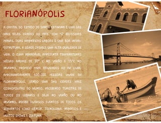 a capital do estado de santa catarina é uma das
mais belas cidades do país, com 42 belíssimas
praias, duas magníficas lagoas e uma boa infra
estrutura, a cidade oferece uma alta qualidade de
vida. o clima agradável apresenta temperaturas
médias anuais de 30° c no verão e 15°c no
inverno, propício para atividades ao ar livre.
aproximadamente 600.000 pessoas vivem em
florianópolis, sendo uma das cidades mais
cosmopolitas do mundo, recebendo turistas de
todos os lugares e seja no verão ou no
inverno, recebe diversos eventos de todos os
segmentos como ciência, tecnologia, negócios e
muitos shows e cultura.
a capital do estado de santa catarina é uma das
mais belas cidades do país, com 42 belíssimas
praias, duas magníficas lagoas e uma boa infra
estrutura, a cidade oferece uma alta qualidade de
vida. o clima agradável apresenta temperaturas
médias anuais de 30° c no verão e 15°c no
inverno, propício para atividades ao ar livre.
aproximadamente 600.000 pessoas vivem em
florianópolis, sendo uma das cidades mais
cosmopolitas do mundo, recebendo turistas de
todos os lugares e seja no verão ou no
inverno, recebe diversos eventos de todos os
segmentos como ciência, tecnologia, negócios e
muitos shows e cultura.
florianópolis
 