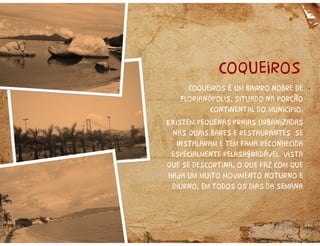 coqueiros
Coqueiros é um bairro nobre de
Florianópolis, situado na porção
continental do município.
Existem pequenas praias urbanizadas
nas quais bares e restaurantes se
instalaram e tem fama reconhecida
especialmente pelasagradável vista
que se descortina, o que faz com que
haja um muito movimento noturno e
diurno, em todos os dias da semana
 