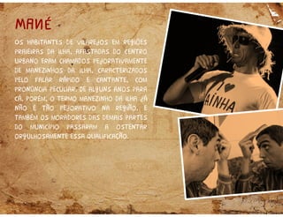 Os habitantes de vilarejos em regiões
praieiras da ilha, afastadas do centro
urbano eram chamados pejorativamente
de manezinhos da ilha, caracterizados
pelo falar rápido e cantante, com
pronúncia peculiar. De alguns anos para
cá, porém, o termo manezinho da ilha já
não é tão pejorativo na região, e
também os moradores das demais partes
do município passaram a ostentar
orgulhosamente essa qualificação.
MANÉMANÉ
 