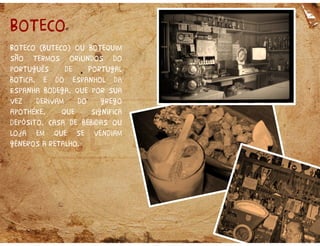 Boteco
Boteco (buteco) ou botequim
são termos oriundos do
português de Portugal
botica, e do espanhol da
Espanha bodega, que por sua
vez derivam do grego
apothéke, que significa
depósito, casa de bebidas ou
loja em que se vendiam
gêneros a retalho.
 