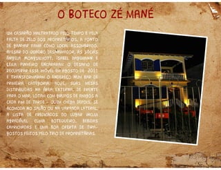 o Boteco zé mané
Um casarão maltratado pelo tempo e pela
falta de zelo dos proprietários, a ponto
de ganhar fama como local assombrado.
Apesar do quadro desanimador, as sócias
Ângela Monguilhott, Isabel Hagemann e
Leila Pinheiro encararam o desafio de
recuperar esse imóvel em agosto de 2011
e transformaram o endereço num bar de
primeira categoria. Hoje, suas mesas
distribuídas na área externa, de frente
para o mar, lotam com grupos de amigos a
cada fim de tarde quem chega depois, se
acomoda no salão ou na varanda lateral.
A lista de predicados do lugar inclui
agradável clima botequeiro, bebidas
caprichadas e uma boa oferta de tira
gostos feitos pelo trio de proprietárias.
 