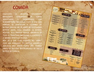comida
Composto de receitas tipicamente
brasileiras elaboradas de forma
sofisticada e diferenciada com
apresentação exclusiva. Esta é uma boa
maneira de identificar a culinária de
boteco servida no zé mané! Da costumeira
batata frita, aqui chamada de batata
rústica, aos pratos típicos oriundos de
todo o território brasileiro o cardápio é
o grande atrativo da casa.
nem só o que está descrito no “menu”
pode ser apreciado. Os pratos volantes
servidos nas sexta feiras são também
parte do sucesso gastronômico em que o
boteco se tornou.
 