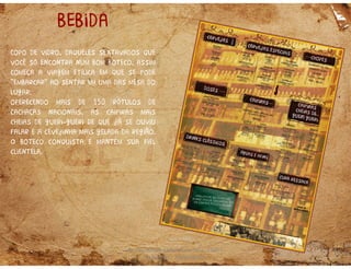 Rua Desembargador Pedro Silva, 2360 |
Coqueiros | Florianópolis
bebida
Copo de vidro, daqueles sextavados que
você só encontra num bom boteco, assim
começa a viagem etílica em que se pode
“embarcar” ao sentar em uma das mesa do
lugar.
oferecendo mais de 150 rótulos de
cachaças nacionais, as caipiras mais
cheias de gueri gueri de que já se ouviu
falar e a cevejinha mais gelada da região.
O boteco conquista e mantém sua fiel
clientela.
 