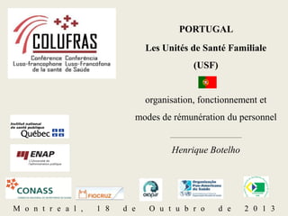 PORTUGAL
Les Unités de Santé Familiale
(USF)

organisation, fonctionnement et
modes de rémunération du personnel
_______________________________

Henrique Botelho

M o n t r e a l ,

1 8

d e

O u t u b r o

d e

2 0 1 3

 