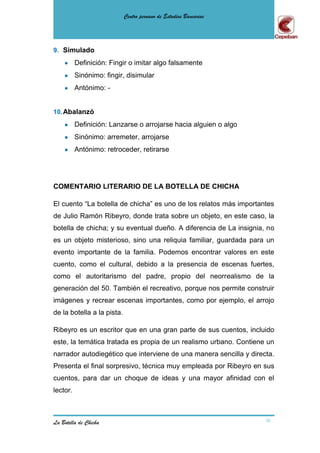 Centro peruano de Estudios Bancarios




9. Simulado
          Definición: Fingir o imitar algo falsamente
          Sinónimo: fingir, disimular
          Antónimo: -


10. Abalanzó
          Definición: Lanzarse o arrojarse hacia alguien o algo
          Sinónimo: arremeter, arrojarse
          Antónimo: retroceder, retirarse




COMENTARIO LITERARIO DE LA BOTELLA DE CHICHA

El cuento “La botella de chicha” es uno de los relatos más importantes
de Julio Ramón Ribeyro, donde trata sobre un objeto, en este caso, la
botella de chicha; y su eventual dueño. A diferencia de La insignia, no
es un objeto misterioso, sino una reliquia familiar, guardada para un
evento importante de la familia. Podemos encontrar valores en este
cuento, como el cultural, debido a la presencia de escenas fuertes,
como el autoritarismo del padre, propio del neorrealismo de la
generación del 50. También el recreativo, porque nos permite construir
imágenes y recrear escenas importantes, como por ejemplo, el arrojo
de la botella a la pista.

Ribeyro es un escritor que en una gran parte de sus cuentos, incluido
este, la temática tratada es propia de un realismo urbano. Contiene un
narrador autodiegético que interviene de una manera sencilla y directa.
Presenta el final sorpresivo, técnica muy empleada por Ribeyro en sus
cuentos, para dar un choque de ideas y una mayor afinidad con el
lector.



La Botella de Chicha                                                16
 