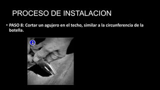 PROCESO DE INSTALACION
• PASO 8: Cortar un agujero en el techo, similar a la circunferencia de la
botella.
 