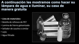• Lista de materiales:
• Botella de refresco de PET
• Lamina de hierro galvanizado
• Sellador de caucho o similar
• Lejía
• Agua filtrada
 