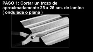 PASO 1: Cortar un trozo de
aproximadamente 25 x 25 cm. de lamina
( ondulada o plana )
 