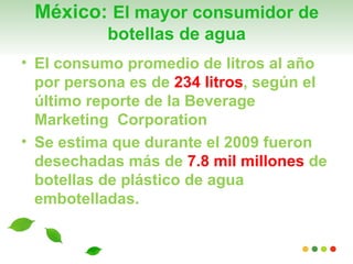 México: El mayor consumidor de
           botellas de agua
• El consumo promedio de litros al año
  por persona es de 234 litros, según el
  último reporte de la Beverage
  Marketing Corporation
• Se estima que durante el 2009 fueron
  desechadas más de 7.8 mil millones de
  botellas de plástico de agua
  embotelladas.
 