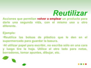Reutilizar
Acciones que permitan volver a emplear un producto para
darle una segunda vida, con el mismo uso u otro
diferente.

Ejemplo:
•Reutilice las bolsas de plástico que le den en el
supermercado para guardar la basura.
•Al utilizar papel para escribir, no escriba sólo en una cara
y luego tire la hoja. Utilice el otro lado para notas,
borradores, tomar apuntes, dibujar, etc.
 
