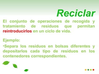 Reciclar
El conjunto de operaciones de recogida y
tratamiento de residuos que permitan
reintroducirlos en un ciclo de vida.

Ejemplo:
•Separa los residuos en bolsas diferentes y
depositarlos cada tipo de residuos en los
contenedores correspondientes.
 