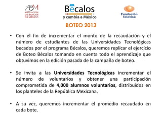 • Con el fin de incrementar el monto de la recaudación y el
número de estudiantes de las Universidades Tecnológicas
becados por el programa Bécalos, queremos replicar el ejercicio
de Boteo Bécalos tomando en cuenta todo el aprendizaje que
obtuvimos en la edición pasada de la campaña de boteo.
• Se invita a las Universidades Tecnológicas incrementar el
número de voluntarios y obtener una participación
comprometida de 4,000 alumnos voluntarios, distribuidos en
los planteles de la República Mexicana.
• A su vez, queremos incrementar el promedio recaudado en
cada bote.
BOTEO 2013
 