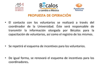 • El contacto con los voluntarios se realizará a través del
coordinador de la Universidad. Éste será responsable de
transmitir la información otorgada por Bécalos para la
capacitación de voluntarios, así como el registro de los mismos.
• Se repetirá el esquema de incentivos para los voluntarios.
• De igual forma, se renovará el esquema de incentivos para los
coordinadores.
PROPUESTA DE OPERACIÓN
 