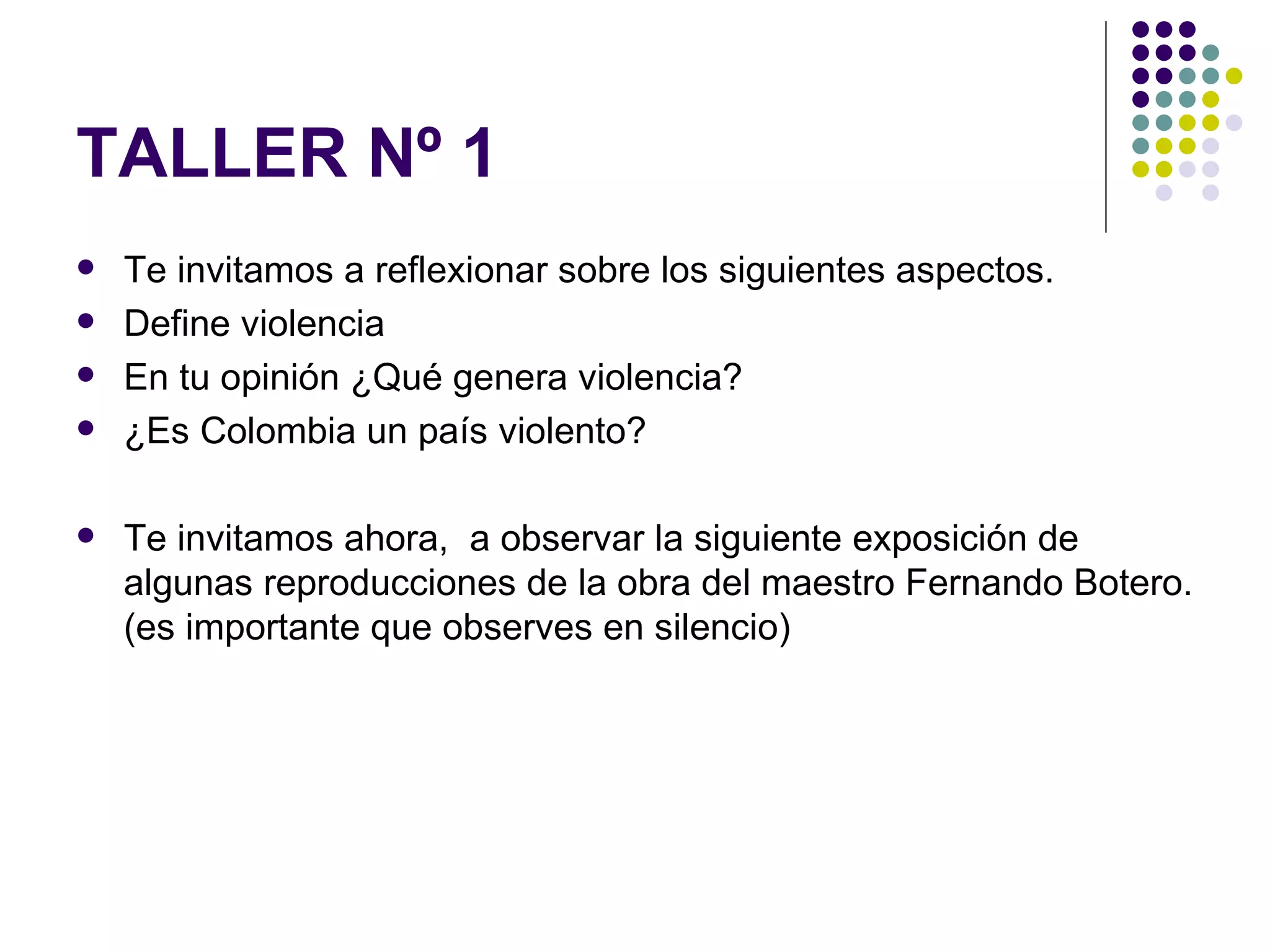 TALLER Nº 1 Te invitamos a reflexionar sobre los siguientes aspectos. Define violencia En tu opinión ¿Qué genera violencia? ¿Es Colombia un país violento? Te invitamos ahora, a observar la siguiente exposición de algunas reproducciones de la obra del maestro Fernando Botero. (es importante que observes en silencio)