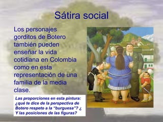 Sátira social
Los personajes
gorditos de Botero
también pueden
enseñar la vida
cotidiana en Colombia
como en esta
representación de una
familia de la media
clase.
Las proporciones en esta pintura:
¿qué te dice de la perspectiva de
Botero respeto a la “burguesa”? ¿
Y las posiciones de las figuras?
 