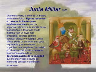 Junta Militar 1973
―A primera vista, la obra es un Botero
totalmente típico– figuras redondas
en colores brillantes pero
unidimensionales – pero la
segunda vista evoca la semilla de su
fascinación en desarrollo con lo
militario y en un nivel más
emocional, asuntos como la
pérdida, tristeza y nostalgia. Junta
Militar exuda un atmósfera un poco
inquietante y en su manera
impacible, casi engañosa, es un hito
en el camino del artista a destapar
las muchas capas de la
deshumanización de la sociedad
que muchas veces occurre en
manos de políticos y generales‖
Artnexus.com
 