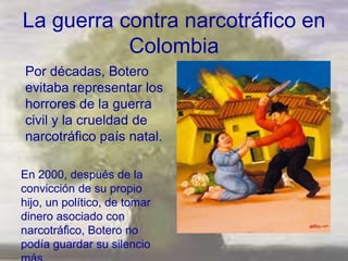 La guerra contra narcotráfico en
           Colombia
Por décadas, Botero
evitaba representar los
horrores de la guerra
civil y la crueldad de
narcotráfico país natal.

En 2000, después de la
convicción de su propio
hijo, un político, de tomar
dinero asociado con
narcotráfico, Botero no
podía guardar su silencio
 