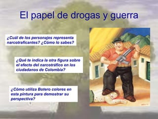 El papel de drogas y guerra

¿Cuál de los personajes representa
narcotraficantes? ¿Cómo lo sabes?



    ¿Qué te indica la otra figura sobre
    el efecto del narcotráfico en los
    ciudadanos de Colombia?



  ¿Cómo utiliza Botero colores en
  esta pintura para demostrar su
  perspectiva?
 