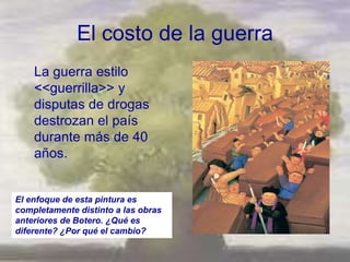 El costo de la guerra
    La guerra estilo
    <<guerrilla>> y
    disputas de drogas
    destrozan el país
    durante más de 40
    años.


El enfoque de esta pintura es
completamente distinto a las obras
anteriores de Botero. ¿Qué es
diferente? ¿Por qué el cambio?
 