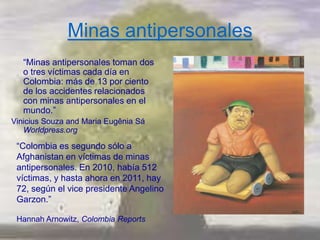 Minas antipersonales
   ―Minas antipersonales toman dos
   o tres víctimas cada día en
   Colombia: más de 13 por ciento
   de los accidentes relacionados
   con minas antipersonales en el
   mundo.‖
Vinicius Souza and Maria Eugênia Sá
   Worldpress.org

 ―Colombia es segundo sólo a
 Afghanistan en víctimas de minas
 antipersonales. En 2010, había 512
 víctimas, y hasta ahora en 2011, hay
 72, según el vice presidente Angelino
 Garzon.‖

 Hannah Arnowitz, Colombia Reports
 