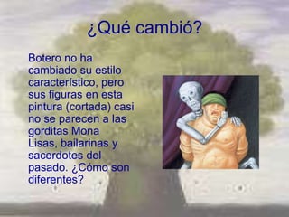 ¿Qué cambió?
Botero no ha
cambiado su estilo
característico, pero
sus figuras en esta
pintura (cortada) casi
no se parecen a las
gorditas Mona
Lisas, bailarinas y
sacerdotes del
pasado. ¿Cómo son
diferentes?
 
