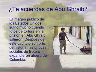 ¿Te acuerdas de Abu Ghraib?
El imagen público de
los Estados Unidos
sufrió mucho cuando
fotos de tortura en la
prisión en Abu Ghraib
salieron. Después de
este capítulo sombrío
de historia, las críticas
sociales de Botero
expandieron afuera de
Colombia.
 