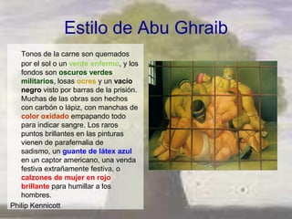 Estilo de Abu Ghraib
   Tonos de la carne son quemados
   por el sol o un verde enfermo, y los
   fondos son oscuros verdes
   militarios, losas ocres y un vacío
   negro visto por barras de la prisión.
   Muchas de las obras son hechos
   con carbón o lápiz, con manchas de
   color oxidado empapando todo
   para indicar sangre. Los raros
   puntos brillantes en las pinturas
   vienen de parafernalia de
   sadismo, un guante de látex azul
   en un captor americano, una venda
   festiva extrañamente festiva, o
   calzones de mujer en rojo
   brillante para humillar a los
   hombres.
Philip Kennicott
 