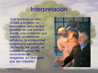 Interpretación
    “Los hombres en Abu
    Ghraib a lo mejor no
    esqueletos, pero no son
    gorditos de una manera
    bonita, una condición que
    sugiere, en términos
    artísticos, la prosperidad
    burguesa o satisfacción.
    De hecho, ser gordo, en
    nuestra sociedad tan
    consciente de
    imagenes, es casi igual
    que ser culpable”

Phillip Kennicott
 