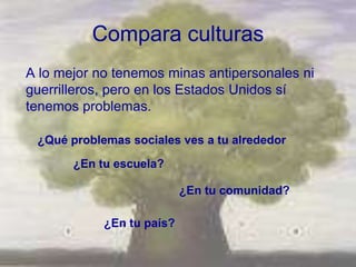 Compara culturas
A lo mejor no tenemos minas antipersonales ni
guerrilleros, pero en los Estados Unidos sí
tenemos problemas.

 ¿Qué problemas sociales ves a tu alrededor

       ¿En tu escuela?

                           ¿En tu comunidad?

            ¿En tu país?
 