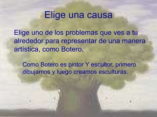 Elige una causa
Elige uno de los problemas que ves a tu
alrededor para representar de una manera
artística, como Botero.

  Como Botero es pintor Y escultor, primero
  dibujamos y luego creamos esculturas.
 