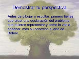Demostrar tu perspectiva
Antes de dibujar o escultar, primero tienes
que crear una declaración del problema
que quieres representar y como lo vas a
enseñar, mas su conexión al arte de
Botero.
 