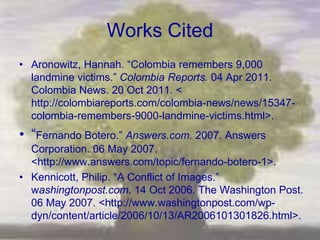 Works Cited
• Aronowitz, Hannah. ―Colombia remembers 9,000
  landmine victims.‖ Colombia Reports. 04 Apr 2011.
  Colombia News. 20 Oct 2011. <
  http://colombiareports.com/colombia-news/news/15347-
  colombia-remembers-9000-landmine-victims.html>.
• ―Fernando Botero.‖ Answers.com. 2007. Answers
  Corporation. 06 May 2007.
  <http://www.answers.com/topic/fernando-botero-1>.
• Kennicott, Philip. ―A Conflict of Images.‖
  washingtonpost.com. 14 Oct 2006. The Washington Post.
  06 May 2007. <http://www.washingtonpost.com/wp-
  dyn/content/article/2006/10/13/AR2006101301826.html>.
 