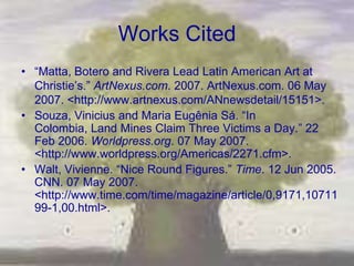 Works Cited
• ―Matta, Botero and Rivera Lead Latin American Art at
  Christie‘s.‖ ArtNexus.com. 2007. ArtNexus.com. 06 May
  2007. <http://www.artnexus.com/ANnewsdetail/15151>.
• Souza, Vinicius and Maria Eugênia Sá. ―In
  Colombia, Land Mines Claim Three Victims a Day.‖ 22
  Feb 2006. Worldpress.org. 07 May 2007.
  <http://www.worldpress.org/Americas/2271.cfm>.
• Walt, Vivienne. ―Nice Round Figures.‖ Time. 12 Jun 2005.
  CNN. 07 May 2007.
  <http://www.time.com/time/magazine/article/0,9171,10711
  99-1,00.html>.
 