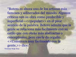 “Botero es ahora uno de los artistas más
   famosos y adinerados del mundo. Algunos
   críticos ven su obra como predecible y
   superficial—<<popular>> en el peor
   sentido de la palabra. Botero admite que la
   gente se relaciona más facilmente con su
   estilo que con obras más abstractas o
   conceptuales, pero eso le da orgullo.
   <<Comunica muy facilmente con la
   gente,>> dice.”
Vivienne Walt Time
 