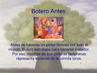 Botero Antes




 Antes de hacerse un pintor famoso por todo el
mundo, Botero estudiaba para hacerse matador.
  Por eso, muchas de sus pinturas tempranas
    representa escenas de la corrida toros.
 