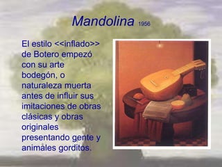 Mandolina 1956
El estilo <<inflado>>
de Botero empezó
con su arte
bodegón, o
naturaleza muerta
antes de influir sus
imitaciones de obras
clásicas y obras
originales
presentando gente y
animales gorditos.
 