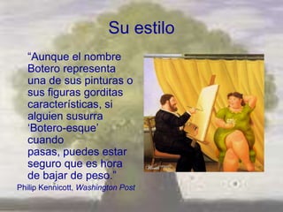 Su estilo
  ―Aunque el nombre
  Botero representa
  una de sus pinturas o
  sus figuras gorditas
  características, si
  alguien susurra
  ‗Botero-esque‘
  cuando
  pasas, puedes estar
  seguro que es hora
  de bajar de peso.‖
Philip Kennicott, Washington Post
 