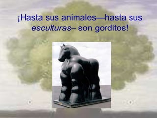 ¡Hasta sus animales—hasta sus
   esculturas– son gorditos!
 