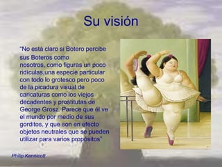 Su visión
   ―No está claro si Botero percibe
   sus Boteros como
   nosotros, como figuras un poco
   ridículas,una especie particular
   con todo lo grotesco pero poco
   de la picadura visual de
   caricaturas como los viejos
   decadentes y prostitutas de
   George Grosz. Parece que él ve
   el mundo por medio de sus
   gorditos, y que son en efecto
   objetos neutrales que se pueden
   utilizar para varios propósitos‖

Philip Kennicott
 