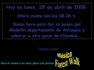 Forest Walk Hoy es  martes, 2 de junio de 2009 . Ahora mismo son las  22:07  h. Buena hora para dar un paseo por Medellín,departamento de Antioquia y admirar a otro genio de Colombia... Usa el ratón a tu aire, pero sin prisas. “ Activar sonido” Música 