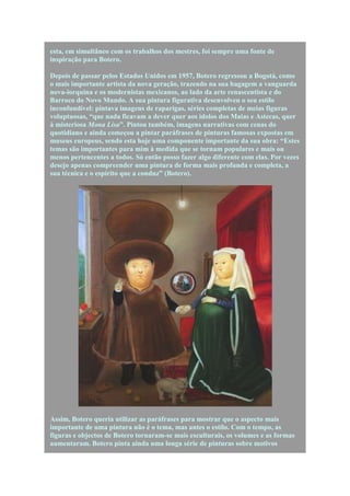 esta, em simultâneo com os trabalhos dos mestres, foi sempre uma fonte de
inspiração para Botero.

Depois de passar pelos Estados Unidos em 1957, Botero regressou a Bogotá, como
o mais importante artista da nova geração, trazendo na sua bagagem a vanguarda
nova-iorquina e os modernistas mexicanos, ao lado da arte renascentista e do
Barroco do Novo Mundo. A sua pintura figurativa desenvolveu o seu estilo
inconfundível: pintava imagens de raparigas, séries completas de meias figuras
voluptuosas, “que nada ficavam a dever quer aos ídolos dos Maias e Astecas, quer
à misteriosa Mona Lisa”. Pintou também, imagens narrativas com cenas do
quotidiano e ainda começou a pintar paráfrases de pinturas famosas expostas em
museus europeus, sendo esta hoje uma componente importante da sua obra: “Estes
temas são importantes para mim à medida que se tornam populares e mais ou
menos pertencentes a todos. Só então posso fazer algo diferente com elas. Por vezes
desejo apenas compreender uma pintura de forma mais profunda e completa, a
sua técnica e o espírito que a conduz” (Botero).




Assim, Botero queria utilizar as paráfrases para mostrar que o aspecto mais
importante de uma pintura não é o tema, mas antes o estilo. Com o tempo, as
figuras e objectos de Botero tornaram-se mais esculturais, os volumes e as formas
aumentaram. Botero pinta ainda uma longa série de pinturas sobre motivos
 