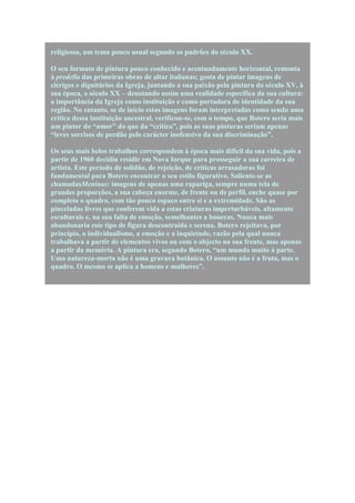 religiosos, um tema pouco usual segundo os padrões do século XX.

O seu formato de pintura pouco conhecido e acentuadamente horizontal, remonta
à predella das primeiras obras de altar italianas; gosta de pintar imagens de
clérigos e dignitários da Igreja, juntando a sua paixão pela pintura do século XV, à
sua época, o século XX – denotando assim uma realidade específica da sua cultura:
a importância da Igreja como instituição e como portadora de identidade da sua
região. No entanto, se de início estas imagens foram interpretadas como sendo uma
crítica dessa instituição ancestral, verificou-se, com o tempo, que Botero seria mais
um pintor do “amor” do que da “crítica”, pois as suas pinturas seriam apenas
“leves sorrisos de perdão pelo carácter inofensivo da sua discriminação”.

Os seus mais belos trabalhos correspondem à época mais difícil da sua vida, pois a
partir de 1960 decidiu residir em Nova Iorque para prosseguir a sua carreira de
artista. Este período de solidão, de rejeição, de críticas arrasadoras foi
fundamental para Botero encontrar o seu estilo figurativo. Saliente-se as
chamadasMeninas: imagens de apenas uma rapariga, sempre numa tela de
grandes proporções, a sua cabeça enorme, de frente ou de perfil, enche quase por
completo o quadro, com tão pouco espaço entre si e a extremidade. São as
pinceladas livres que conferem vida a estas criaturas imperturbáveis, altamente
esculturais e, na sua falta de emoção, semelhantes a bonecas. Nunca mais
abandonaria este tipo de figura descontraída e serena. Botero rejeitava, por
princípio, o individualismo, a emoção e a inquietude, razão pela qual nunca
trabalhava a partir de elementos vivos ou com o objecto na sua frente, mas apenas
a partir da memória. A pintura era, segundo Botero, “um mundo muito à parte.
Uma natureza-morta não é uma gravura botânica. O assunto não é a fruta, mas o
quadro. O mesmo se aplica a homens e mulheres”.
 