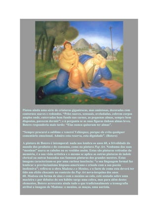 Pintou ainda uma série de criaturas gigantescas, mas amistosas, decoradas com
contornos suaves e redondos. “Peles suaves, sensuais, aveludadas, cobrem corpos
amplos onde, enterradas bem fundo nas carnes, as pequenas almas, sempre bem
dispostas, parecem dormir”; e à pergunta se as suas figuras tinham almas leves,
Botero responderia mais tarde: “Elas nunca quiseram ter almas”.

“Sempre procurei o sublime e venerei Velázquez, porque ele evita qualquer
comentário emocional. Admiro esta reserva, esta dignidade”. (Botero)

A pintura de Botero é intemporal: nada nos lembra os anos 60, a frivolidade do
mundo dos produtos e do consumo, como na pintura Pop Art. Nenhuma das suas
“meninas” usava os cabelos ou os vestidos assim. Estas são pinturas retiradas da
memória, é a sua visão artística e o mesmo se aplica as outras pinturas de índole
clerical ou outras baseadas nas famosas pinturas dos grandes mestres. Estas
imagens caracterizam-se por uma curiosa inocência: “a sua linguagem formal faz
lembrar o provincianismo hispano-americano e crioulo com a sua poesia
inofensiva”; refira-se a obra Madona e o Menino, e o facto de como esta deverá ter
tido um efeito chocante no contexto da Pop Art nova-iorquina dos anos
60. Madona em forma de sino e com o menino ao colo, está sentada sobre uma
macieira e por debaixo do seu hábito surge uma cobra, mas para além destes
elementos, Botero acrescenta ainda tudo o que tradicionalmente a iconografia
atribui a imagens de Madona: o menino, as maças, uma auréola.
 