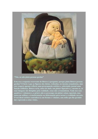 “Não, eu não pinto pessoas gordas”

Esta era a resposta recorrente de Botero à pergunta: porque pinta Botero pessoas
gordas? O facto é que as figuras são cheias, redondas, ou mesmo corpulentas, mas
este exagero apenas reflecte uma preocupação estética e, sobretudo, possui uma
função estilística. Botero seria, antes de mais, um pintor figurativo e, mesmo se, as
suas imagens são dirigidas pela realidade, estas não a transmitem. Tudo nos seus
quadros é volumoso e, a priori, não se preocupa em pintar coisas especiais, mas
antes,em utilizar a transformação ou deformação para tornar a realidade em arte.
O seu ideal estético centraliza-se em formas e volumes, um estilo que lhe permite
dar expressão a estas visões.
 