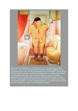 Botero gosta de sublinhar que a deformação na arte tem uma longa tradição
histórica – e que seria a arte senão deformação da realidade originada por uma
inquietude estética num sentido preponderante de tarefa estilística? Giotto, Rafael,
El Greco, Rubens, Picasso e tantos outros deformaram a realidade para formular
algo diferente. Assim, para estes, como para Botero, o exagero constante e
abrangente torna a deformação uma regra, transformando-a depois em estilo.
Porém, a deformação sem um objectivo superior seria uma caricatura ou mesmo
uma monstruosidade, o que não acontece em Botero. A sua deformação manifesta
sempre um desejo de acentuar a sensualidade da imagem.
 